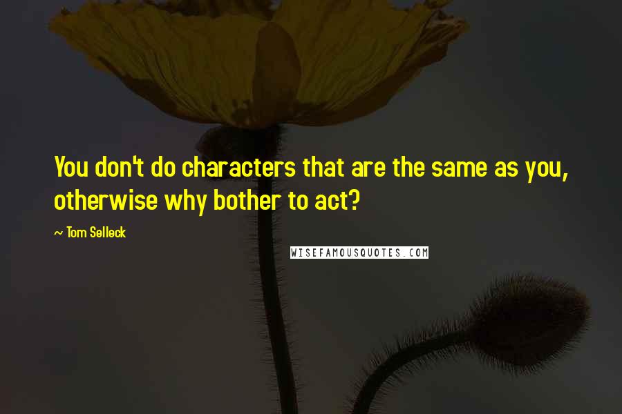 Tom Selleck Quotes: You don't do characters that are the same as you, otherwise why bother to act?