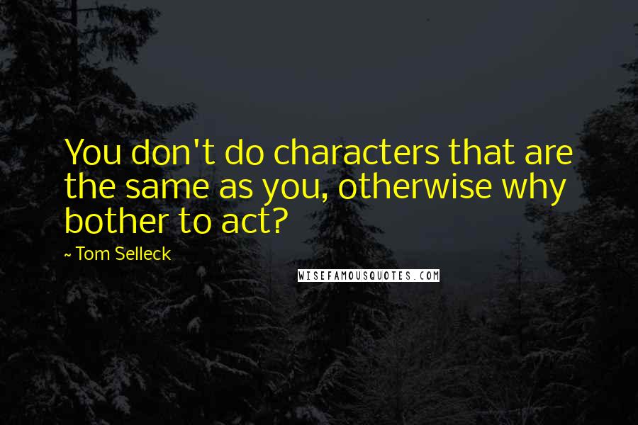 Tom Selleck Quotes: You don't do characters that are the same as you, otherwise why bother to act?