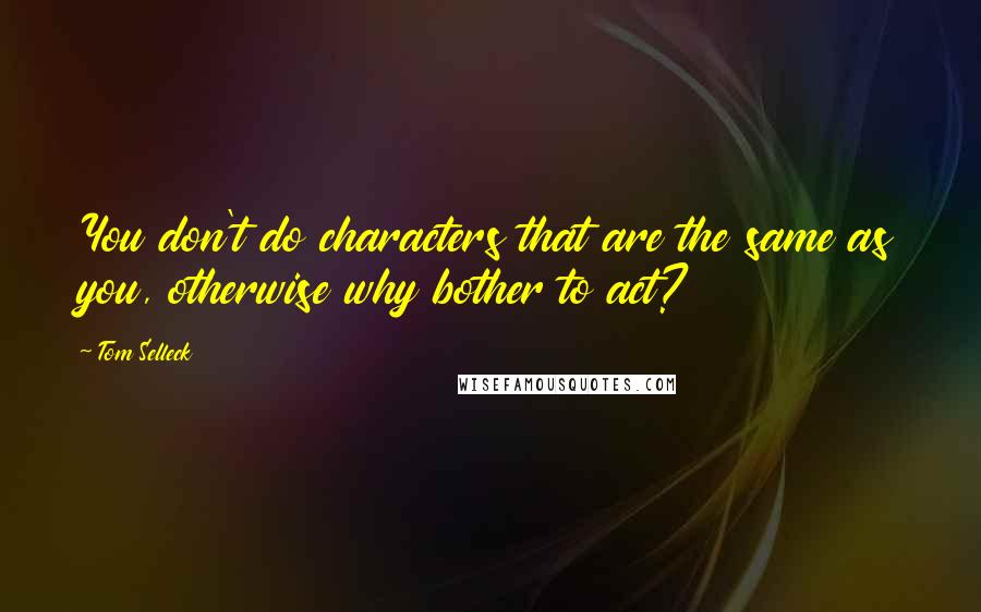 Tom Selleck Quotes: You don't do characters that are the same as you, otherwise why bother to act?