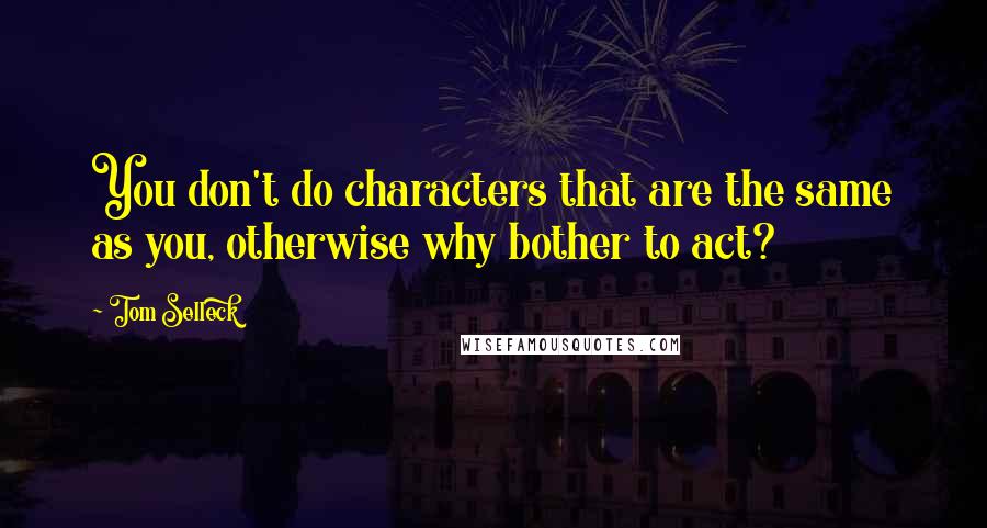 Tom Selleck Quotes: You don't do characters that are the same as you, otherwise why bother to act?