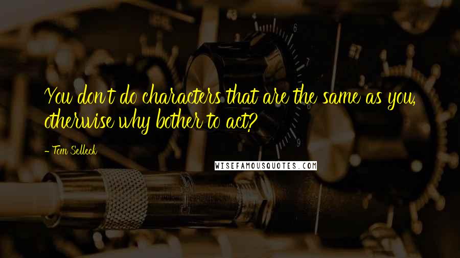 Tom Selleck Quotes: You don't do characters that are the same as you, otherwise why bother to act?