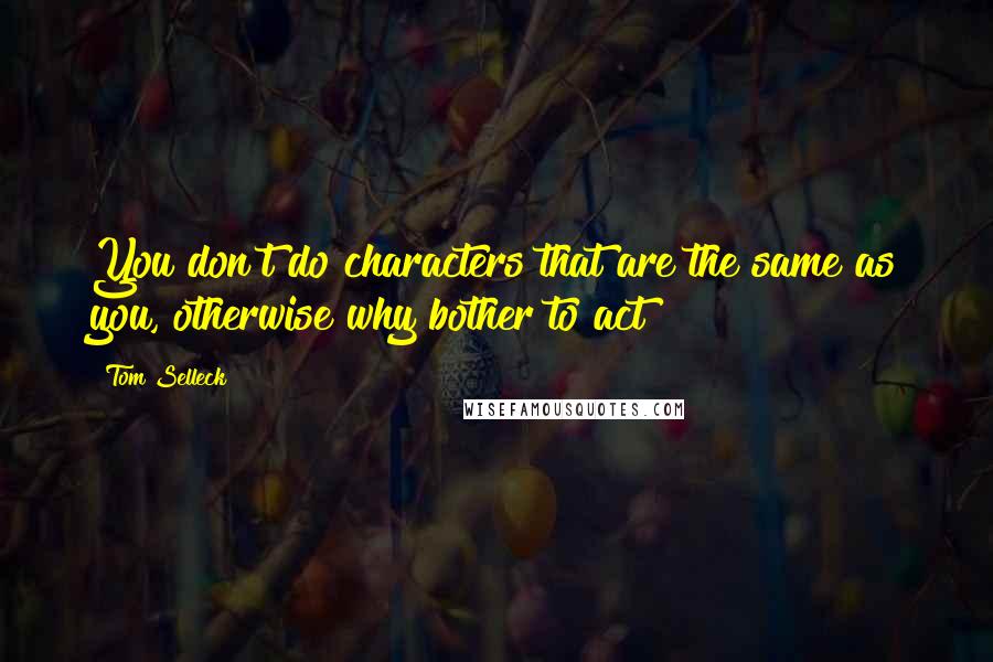 Tom Selleck Quotes: You don't do characters that are the same as you, otherwise why bother to act?