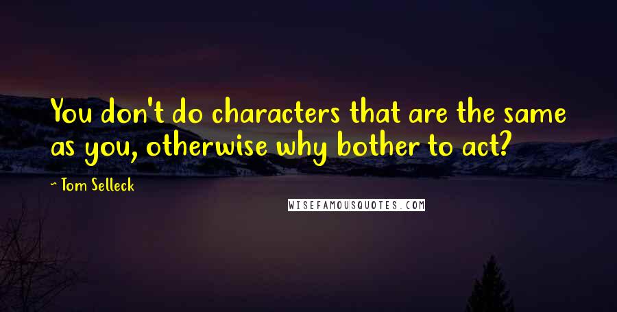 Tom Selleck Quotes: You don't do characters that are the same as you, otherwise why bother to act?