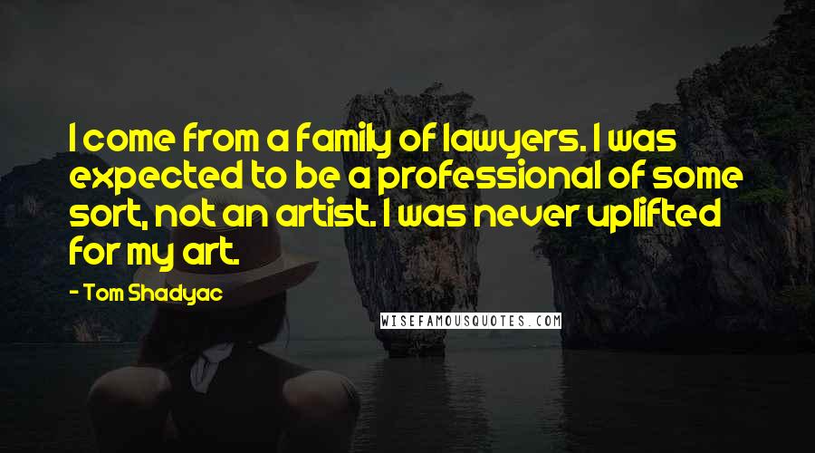 Tom Shadyac Quotes: I come from a family of lawyers. I was expected to be a professional of some sort, not an artist. I was never uplifted for my art.