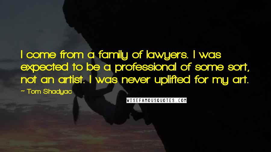 Tom Shadyac Quotes: I come from a family of lawyers. I was expected to be a professional of some sort, not an artist. I was never uplifted for my art.