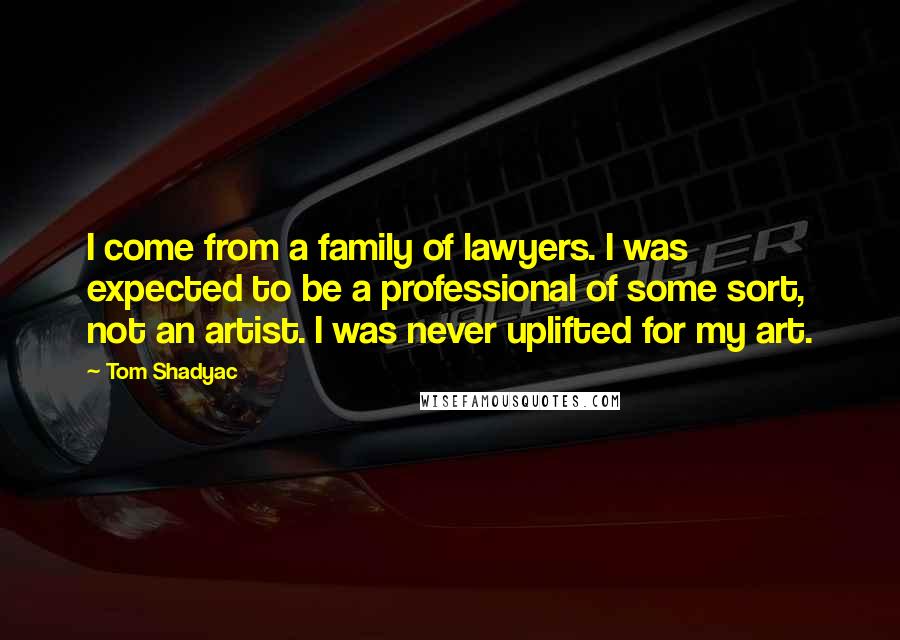 Tom Shadyac Quotes: I come from a family of lawyers. I was expected to be a professional of some sort, not an artist. I was never uplifted for my art.