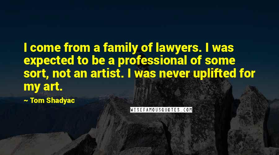 Tom Shadyac Quotes: I come from a family of lawyers. I was expected to be a professional of some sort, not an artist. I was never uplifted for my art.