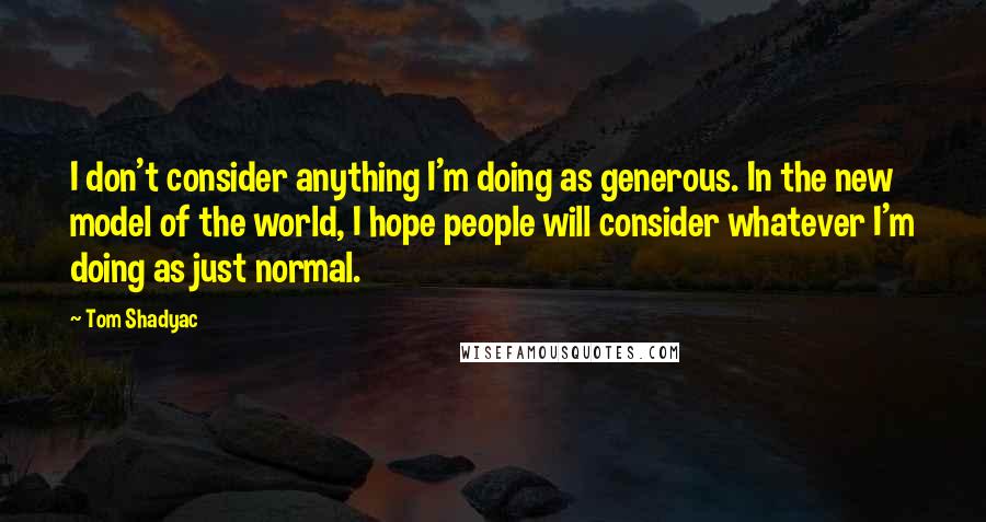 Tom Shadyac Quotes: I don't consider anything I'm doing as generous. In the new model of the world, I hope people will consider whatever I'm doing as just normal.