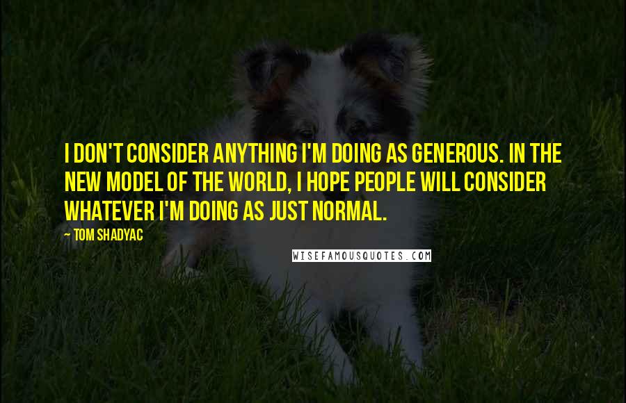 Tom Shadyac Quotes: I don't consider anything I'm doing as generous. In the new model of the world, I hope people will consider whatever I'm doing as just normal.