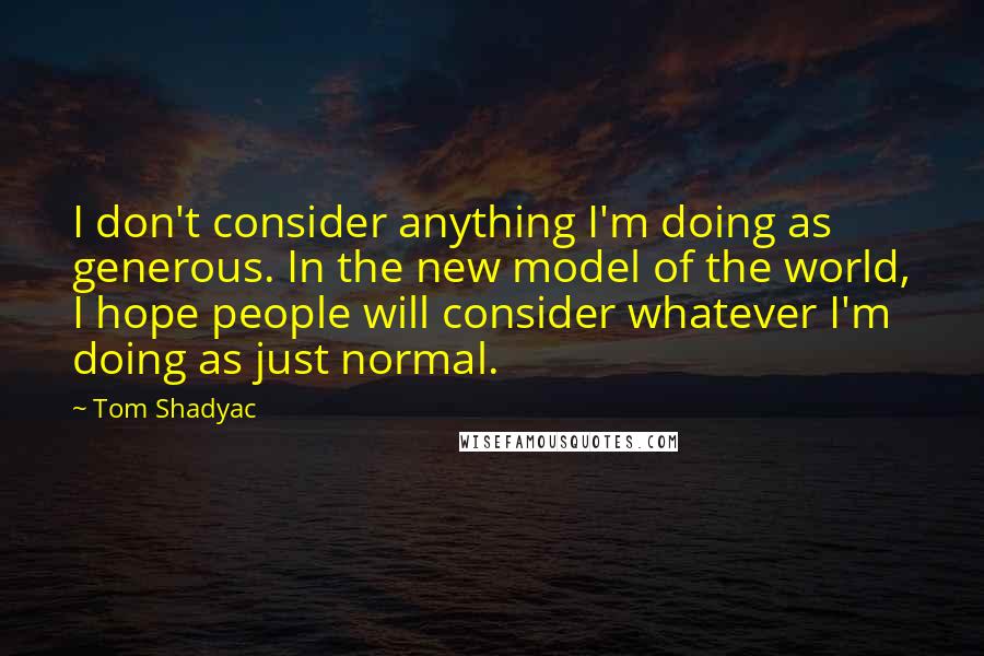 Tom Shadyac Quotes: I don't consider anything I'm doing as generous. In the new model of the world, I hope people will consider whatever I'm doing as just normal.