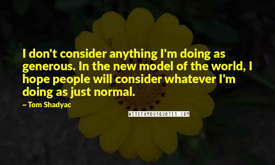 Tom Shadyac Quotes: I don't consider anything I'm doing as generous. In the new model of the world, I hope people will consider whatever I'm doing as just normal.