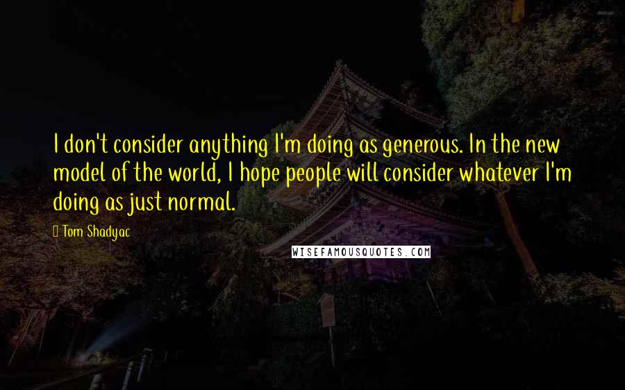 Tom Shadyac Quotes: I don't consider anything I'm doing as generous. In the new model of the world, I hope people will consider whatever I'm doing as just normal.