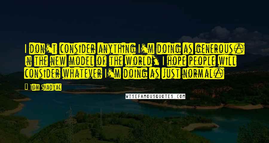 Tom Shadyac Quotes: I don't consider anything I'm doing as generous. In the new model of the world, I hope people will consider whatever I'm doing as just normal.