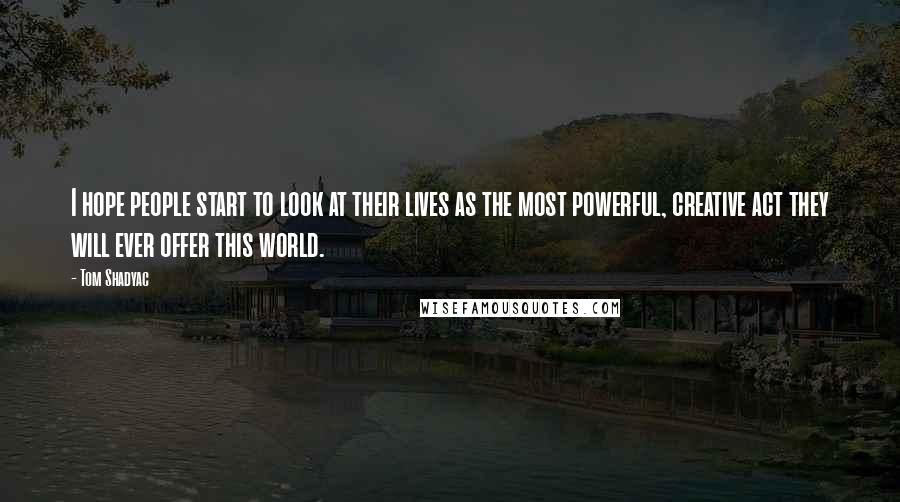 Tom Shadyac Quotes: I hope people start to look at their lives as the most powerful, creative act they will ever offer this world.