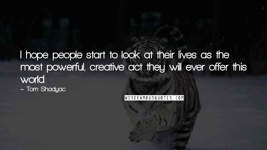Tom Shadyac Quotes: I hope people start to look at their lives as the most powerful, creative act they will ever offer this world.