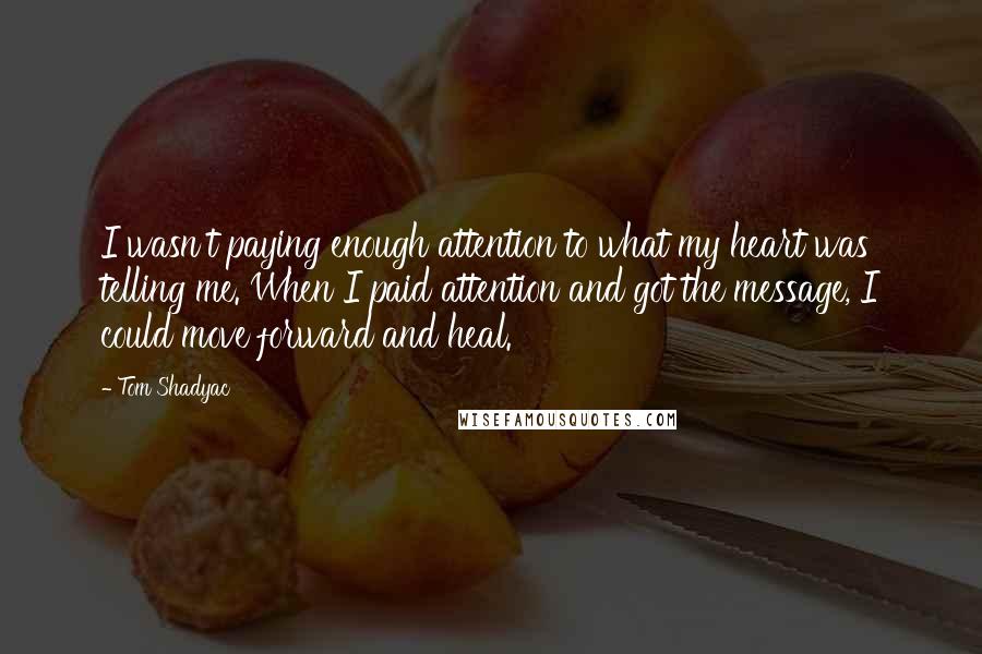 Tom Shadyac Quotes: I wasn't paying enough attention to what my heart was telling me. When I paid attention and got the message, I could move forward and heal.