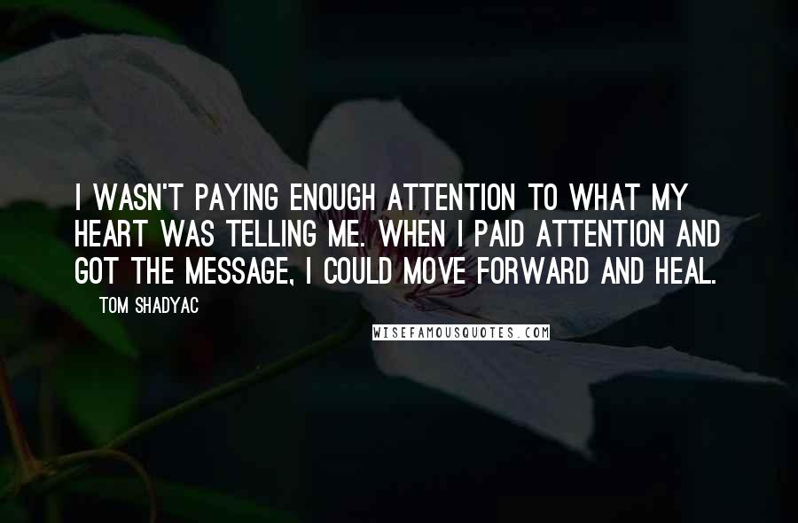Tom Shadyac Quotes: I wasn't paying enough attention to what my heart was telling me. When I paid attention and got the message, I could move forward and heal.