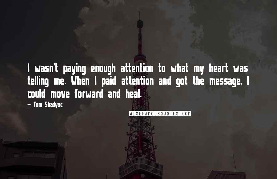 Tom Shadyac Quotes: I wasn't paying enough attention to what my heart was telling me. When I paid attention and got the message, I could move forward and heal.