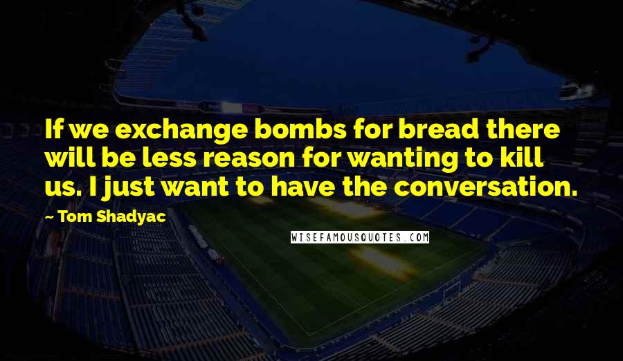 Tom Shadyac Quotes: If we exchange bombs for bread there will be less reason for wanting to kill us. I just want to have the conversation.