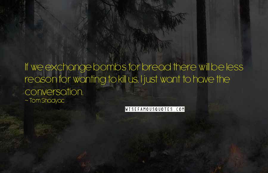 Tom Shadyac Quotes: If we exchange bombs for bread there will be less reason for wanting to kill us. I just want to have the conversation.