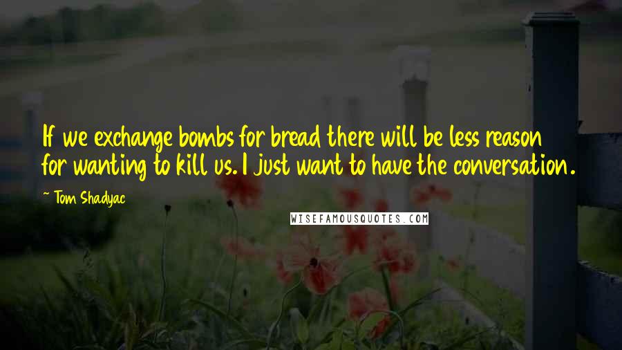 Tom Shadyac Quotes: If we exchange bombs for bread there will be less reason for wanting to kill us. I just want to have the conversation.