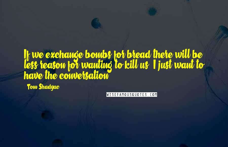 Tom Shadyac Quotes: If we exchange bombs for bread there will be less reason for wanting to kill us. I just want to have the conversation.