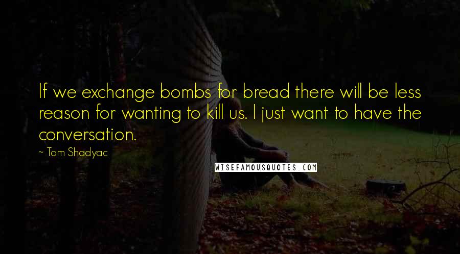 Tom Shadyac Quotes: If we exchange bombs for bread there will be less reason for wanting to kill us. I just want to have the conversation.