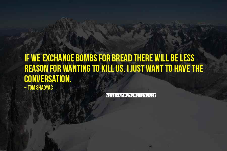 Tom Shadyac Quotes: If we exchange bombs for bread there will be less reason for wanting to kill us. I just want to have the conversation.