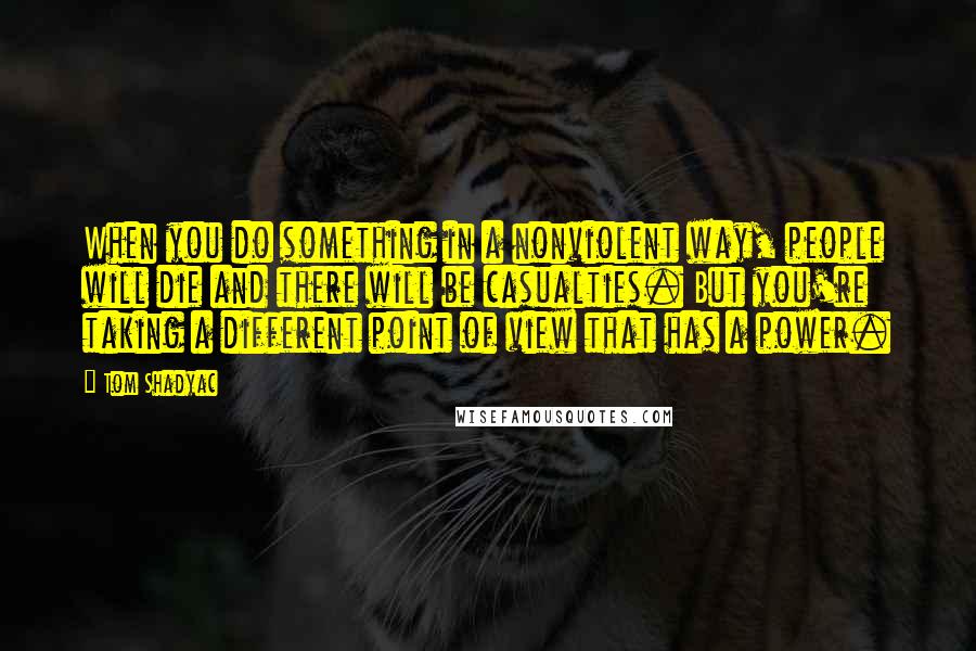 Tom Shadyac Quotes: When you do something in a nonviolent way, people will die and there will be casualties. But you're taking a different point of view that has a power.