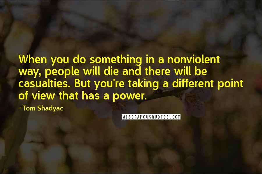 Tom Shadyac Quotes: When you do something in a nonviolent way, people will die and there will be casualties. But you're taking a different point of view that has a power.