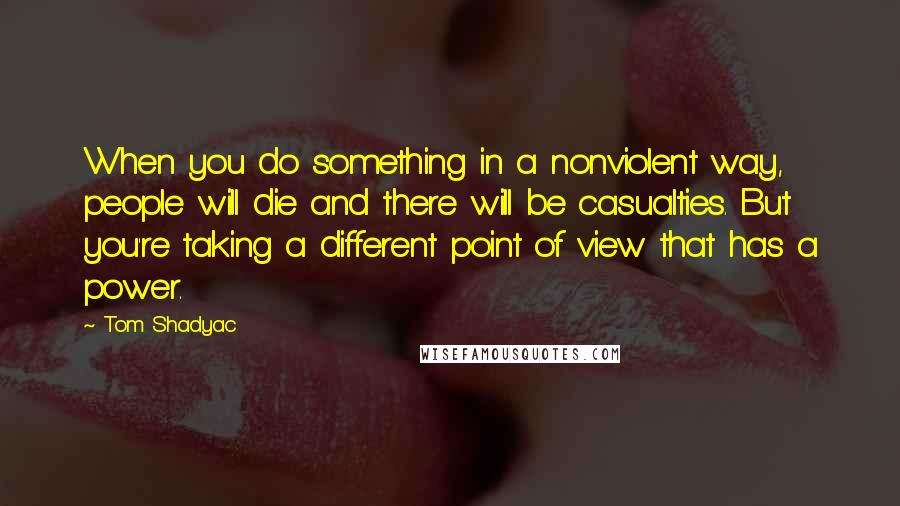 Tom Shadyac Quotes: When you do something in a nonviolent way, people will die and there will be casualties. But you're taking a different point of view that has a power.