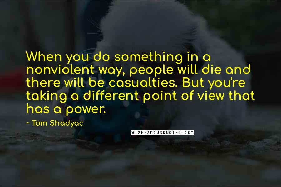 Tom Shadyac Quotes: When you do something in a nonviolent way, people will die and there will be casualties. But you're taking a different point of view that has a power.