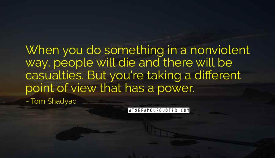 Tom Shadyac Quotes: When you do something in a nonviolent way, people will die and there will be casualties. But you're taking a different point of view that has a power.