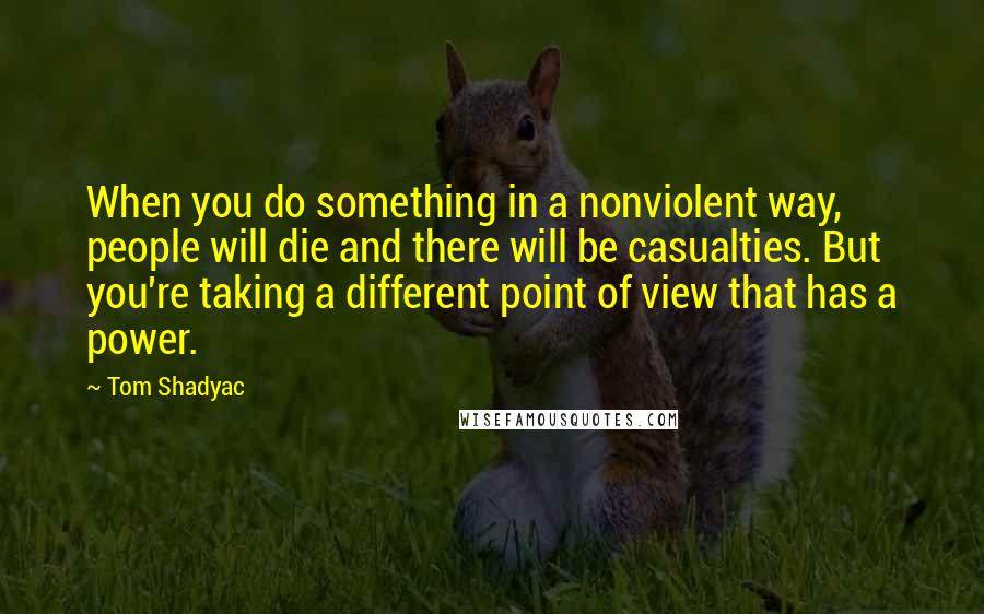 Tom Shadyac Quotes: When you do something in a nonviolent way, people will die and there will be casualties. But you're taking a different point of view that has a power.