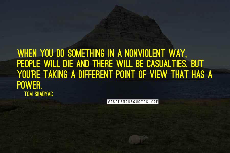 Tom Shadyac Quotes: When you do something in a nonviolent way, people will die and there will be casualties. But you're taking a different point of view that has a power.