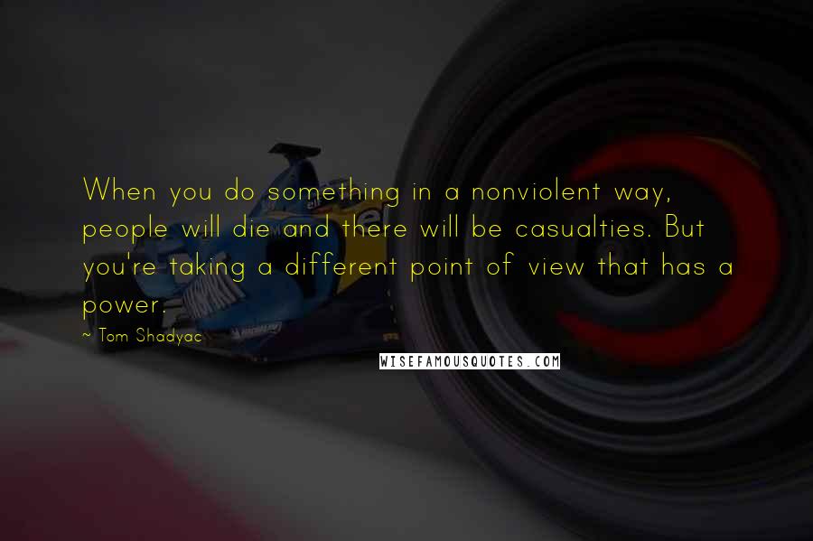 Tom Shadyac Quotes: When you do something in a nonviolent way, people will die and there will be casualties. But you're taking a different point of view that has a power.