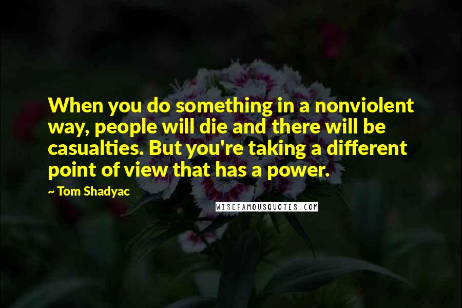 Tom Shadyac Quotes: When you do something in a nonviolent way, people will die and there will be casualties. But you're taking a different point of view that has a power.