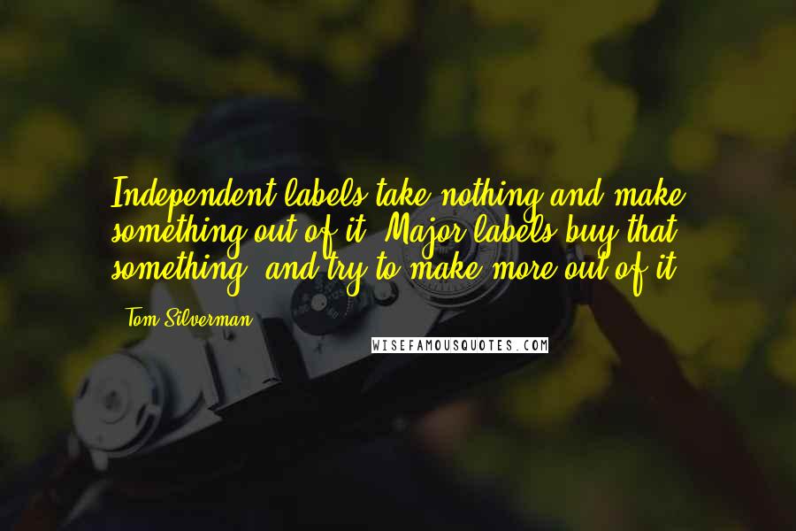 Tom Silverman Quotes: Independent labels take nothing and make something out of it. Major labels buy that something, and try to make more out of it.