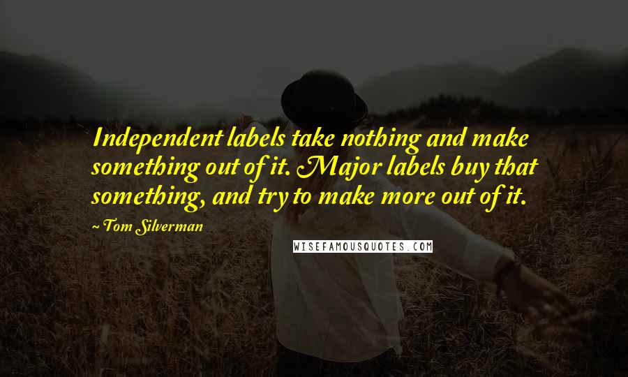 Tom Silverman Quotes: Independent labels take nothing and make something out of it. Major labels buy that something, and try to make more out of it.