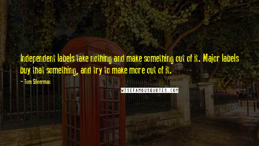 Tom Silverman Quotes: Independent labels take nothing and make something out of it. Major labels buy that something, and try to make more out of it.