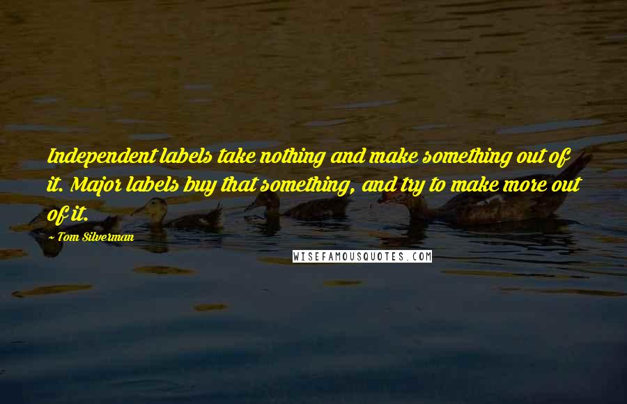 Tom Silverman Quotes: Independent labels take nothing and make something out of it. Major labels buy that something, and try to make more out of it.