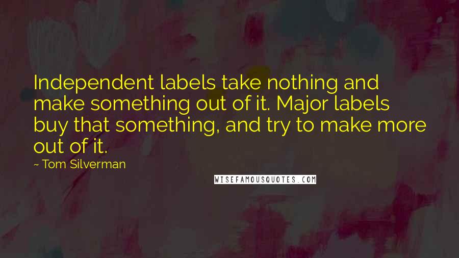 Tom Silverman Quotes: Independent labels take nothing and make something out of it. Major labels buy that something, and try to make more out of it.