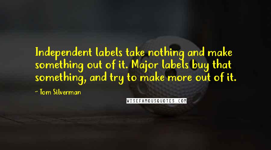 Tom Silverman Quotes: Independent labels take nothing and make something out of it. Major labels buy that something, and try to make more out of it.