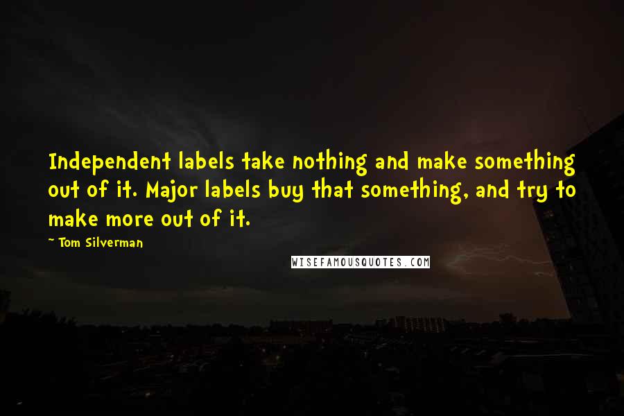 Tom Silverman Quotes: Independent labels take nothing and make something out of it. Major labels buy that something, and try to make more out of it.