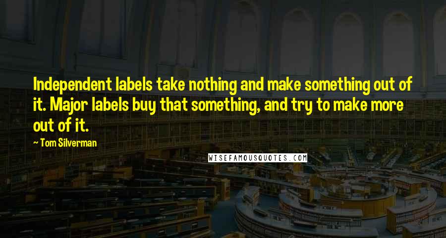 Tom Silverman Quotes: Independent labels take nothing and make something out of it. Major labels buy that something, and try to make more out of it.