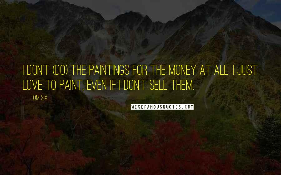 Tom Six Quotes: I don't (do) the paintings for the money at all. I just love to paint, even if I don't sell them.