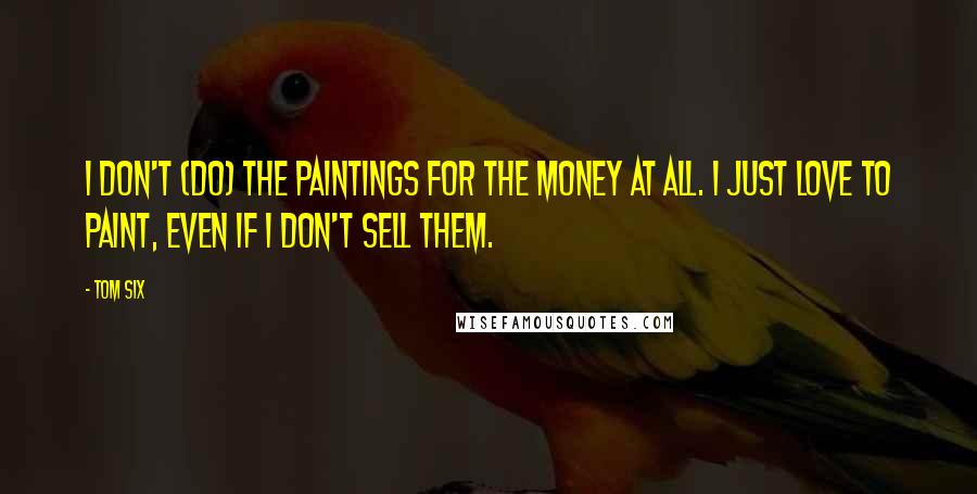 Tom Six Quotes: I don't (do) the paintings for the money at all. I just love to paint, even if I don't sell them.