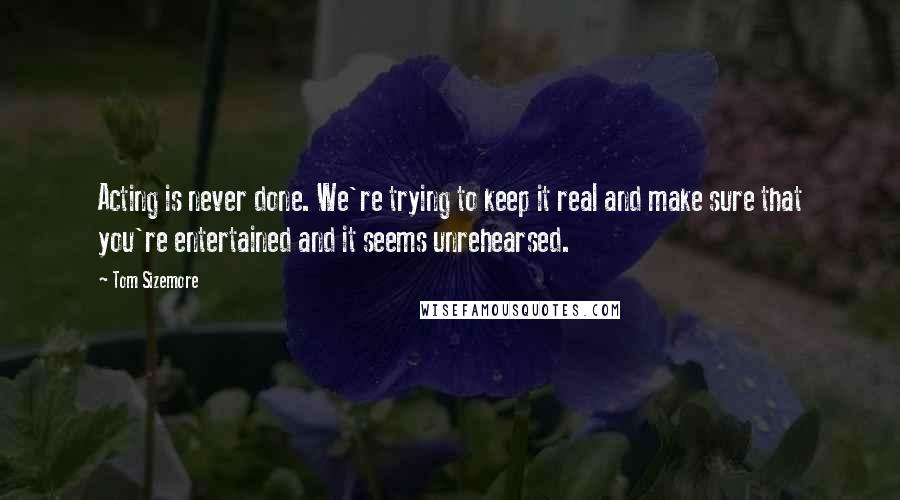 Tom Sizemore Quotes: Acting is never done. We're trying to keep it real and make sure that you're entertained and it seems unrehearsed.