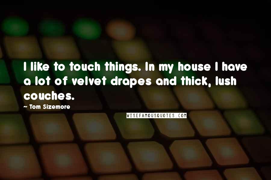 Tom Sizemore Quotes: I like to touch things. In my house I have a lot of velvet drapes and thick, lush couches.