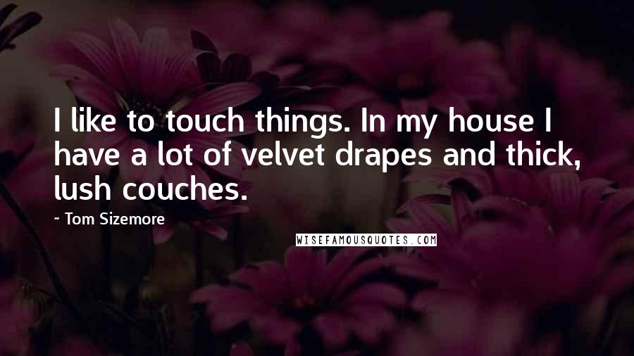 Tom Sizemore Quotes: I like to touch things. In my house I have a lot of velvet drapes and thick, lush couches.